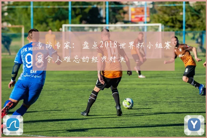 专访专家:盘点2018世界杯小组赛最令人难忘的经典对决