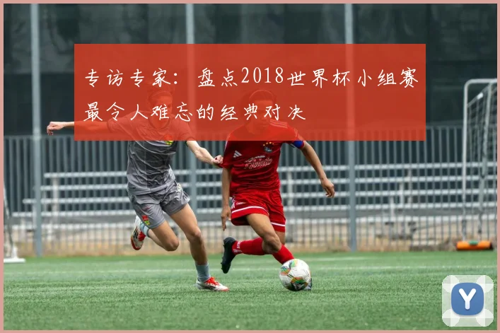 专访专家:盘点2018世界杯小组赛最令人难忘的经典对决
