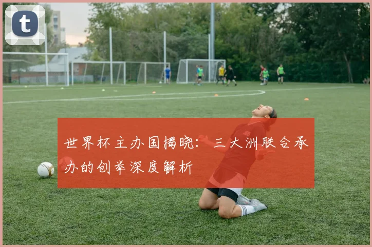 世界杯主办国揭晓：三大洲联合承办的创举深度解析