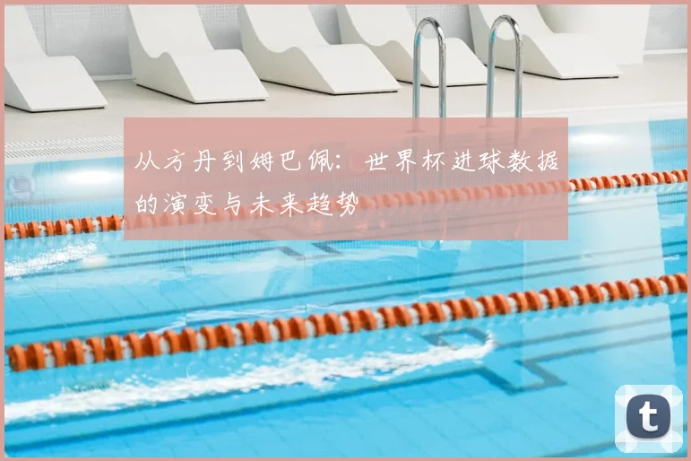 从方丹到姆巴佩：世界杯进球数据的演变与未来趋势