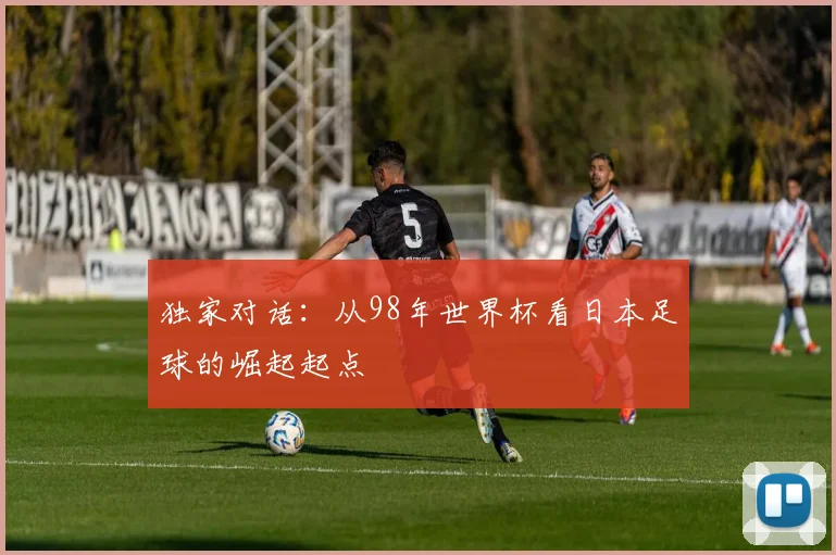 独家对话:从98年世界杯看日本足球的崛起起点
