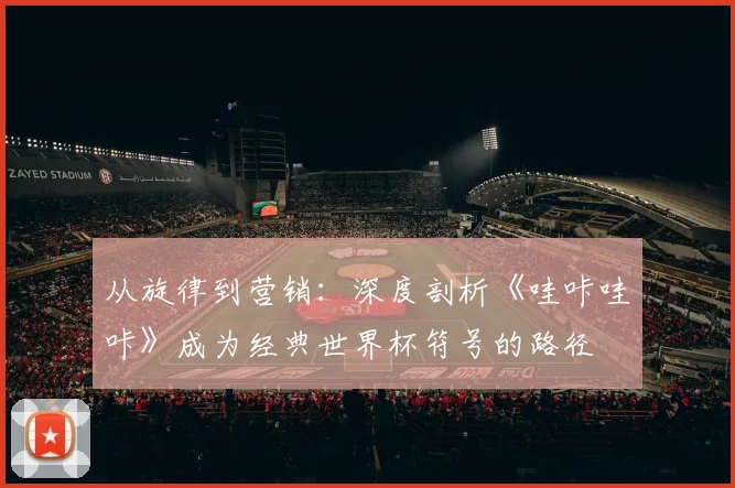 从旋律到营销：深度剖析《哇咔哇咔》成为经典世界杯符号的路径
