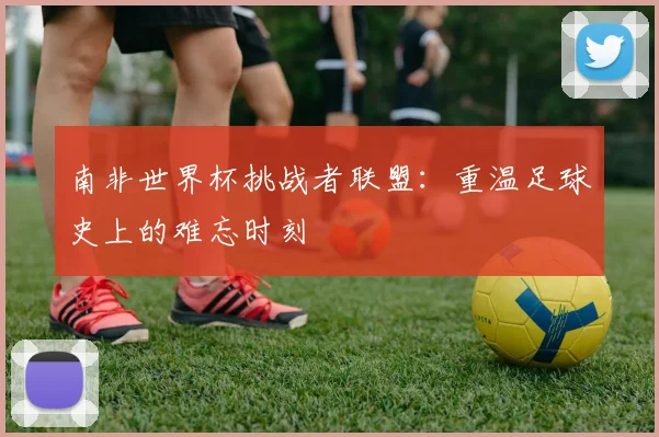南非世界杯挑战者联盟:重温足球史上的难忘时刻