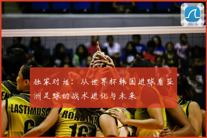 独家对话:从世界杯韩国进球看亚洲足球的战术进化与未来