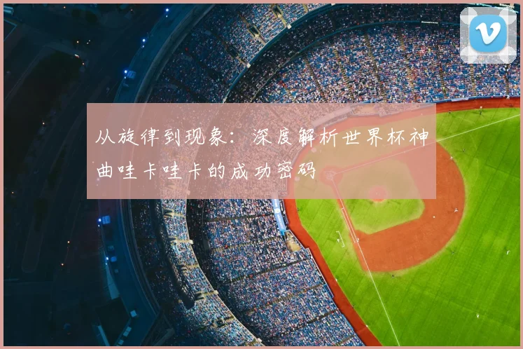 从旋律到现象：深度解析世界杯神曲哇卡哇卡的成功密码