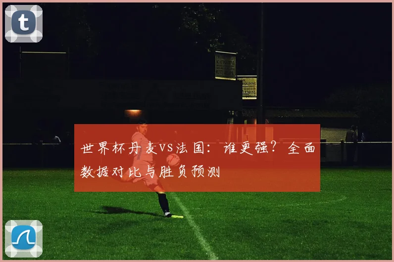 世界杯丹麦vs法国：谁更强？全面数据对比与胜负预测